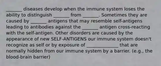 _______ diseases develop when the immune system loses the ability to distinguish _______ from _______. Sometimes they are caused by _______ antigens that may resemble self-antigens leading to antibodies against the _______ antigen cross-reacting with the self-antigen. Other disorders are caused by the appearance of new SELF-ANTIGENS our immune system doesn't recognize as self or by exposure of ______________ that are normally hidden from our immune system by a barrier. (e.g., the blood-brain barrier)