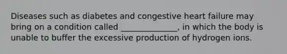 Diseases such as diabetes and congestive <a href='https://www.questionai.com/knowledge/kSfZ7K0QMT-heart-failure' class='anchor-knowledge'>heart failure</a> may bring on a condition called ______________, in which the body is unable to buffer the excessive production of hydrogen ions.