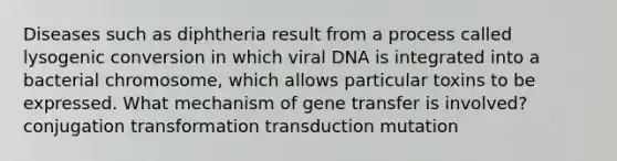 Diseases such as diphtheria result from a process called lysogenic conversion in which viral DNA is integrated into a bacterial chromosome, which allows particular toxins to be expressed. What mechanism of gene transfer is involved? conjugation transformation transduction mutation