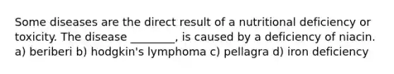 Some diseases are the direct result of a nutritional deficiency or toxicity. The disease ________, is caused by a deficiency of niacin. a) beriberi b) hodgkin's lymphoma c) pellagra d) iron deficiency