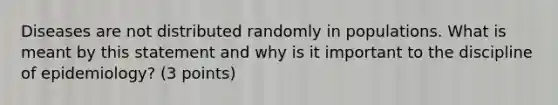 Diseases are not distributed randomly in populations. What is meant by this statement and why is it important to the discipline of epidemiology? (3 points)