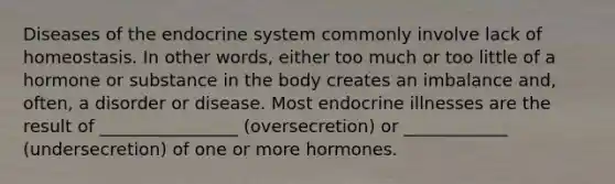 Diseases of the endocrine system commonly involve lack of homeostasis. In other words, either too much or too little of a hormone or substance in the body creates an imbalance and, often, a disorder or disease. Most endocrine illnesses are the result of ________________ (oversecretion) or ____________ (undersecretion) of one or more hormones.