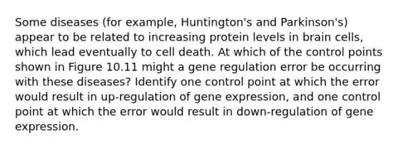 Some diseases (for example, Huntington's and Parkinson's) appear to be related to increasing protein levels in brain cells, which lead eventually to cell death. At which of the control points shown in Figure 10.11 might a gene regulation error be occurring with these diseases? Identify one control point at which the error would result in up-regulation of gene expression, and one control point at which the error would result in down-regulation of gene expression.