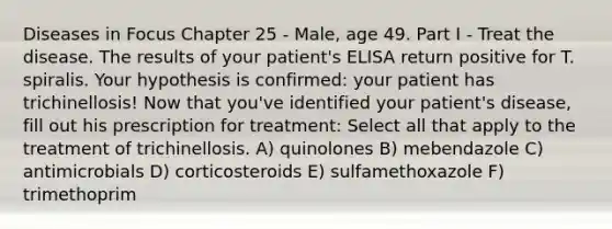 Diseases in Focus Chapter 25 - Male, age 49. Part I - Treat the disease. The results of your patient's ELISA return positive for T. spiralis. Your hypothesis is confirmed: your patient has trichinellosis! Now that you've identified your patient's disease, fill out his prescription for treatment: Select all that apply to the treatment of trichinellosis. A) quinolones B) mebendazole C) antimicrobials D) corticosteroids E) sulfamethoxazole F) trimethoprim