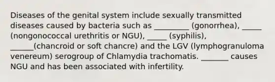 Diseases of the genital system include sexually transmitted diseases caused by bacteria such as _________ (gonorrhea), _____ (nongonococcal urethritis or NGU), _____ (syphilis), ______(chancroid or soft chancre) and the LGV (lymphogranuloma venereum) serogroup of Chlamydia trachomatis. _______ causes NGU and has been associated with infertility.