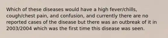 Which of these diseases would have a high fever/chills, cough/chest pain, and confusion, and currently there are no reported cases of the disease but there was an outbreak of it in 2003/2004 which was the first time this disease was seen.