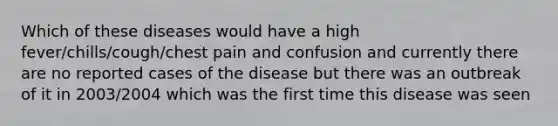 Which of these diseases would have a high fever/chills/cough/chest pain and confusion and currently there are no reported cases of the disease but there was an outbreak of it in 2003/2004 which was the first time this disease was seen