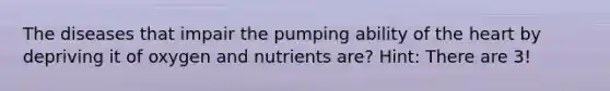 The diseases that impair the pumping ability of the heart by depriving it of oxygen and nutrients are? Hint: There are 3!