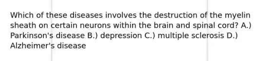 Which of these diseases involves the destruction of the myelin sheath on certain neurons within the brain and spinal cord? A.) Parkinson's disease B.) depression C.) multiple sclerosis D.) Alzheimer's disease