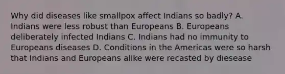 Why did diseases like smallpox affect Indians so badly? A. Indians were less robust than Europeans B. Europeans deliberately infected Indians C. Indians had no immunity to Europeans diseases D. Conditions in the Americas were so harsh that Indians and Europeans alike were recasted by diesease