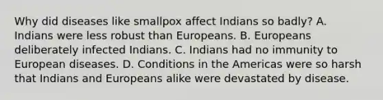 Why did diseases like smallpox affect Indians so badly? A. Indians were less robust than Europeans. B. Europeans deliberately infected Indians. C. Indians had no immunity to European diseases. D. Conditions in the Americas were so harsh that Indians and Europeans alike were devastated by disease.