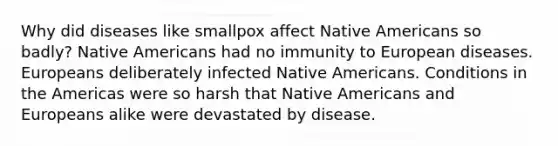 Why did diseases like smallpox affect Native Americans so badly? Native Americans had no immunity to European diseases. Europeans deliberately infected Native Americans. Conditions in the Americas were so harsh that Native Americans and Europeans alike were devastated by disease.