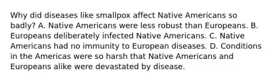 Why did diseases like smallpox affect Native Americans so badly? A. Native Americans were less robust than Europeans. B. Europeans deliberately infected Native Americans. C. Native Americans had no immunity to European diseases. D. Conditions in the Americas were so harsh that Native Americans and Europeans alike were devastated by disease.