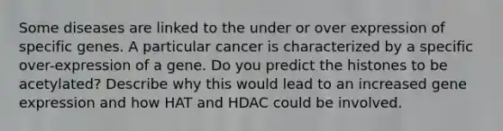 Some diseases are linked to the under or over expression of specific genes. A particular cancer is characterized by a specific over-expression of a gene. Do you predict the histones to be acetylated? Describe why this would lead to an increased gene expression and how HAT and HDAC could be involved.