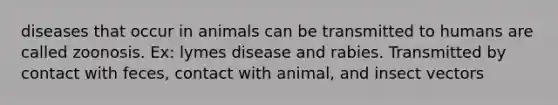 diseases that occur in animals can be transmitted to humans are called zoonosis. Ex: lymes disease and rabies. Transmitted by contact with feces, contact with animal, and insect vectors