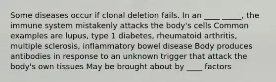 Some diseases occur if clonal deletion fails. In an ____ _____, the immune system mistakenly attacks the body's cells Common examples are lupus, type 1 diabetes, rheumatoid arthritis, multiple sclerosis, inflammatory bowel disease Body produces antibodies in response to an unknown trigger that attack the body's own tissues May be brought about by ____ factors