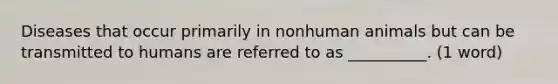 Diseases that occur primarily in nonhuman animals but can be transmitted to humans are referred to as __________. (1 word)