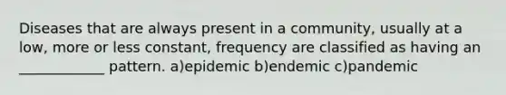 Diseases that are always present in a community, usually at a low, more or less constant, frequency are classified as having an ____________ pattern. a)epidemic b)endemic c)pandemic