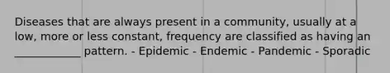 Diseases that are always present in a community, usually at a low, more or less constant, frequency are classified as having an ____________ pattern. - Epidemic - Endemic - Pandemic - Sporadic