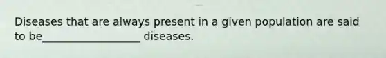 Diseases that are always present in a given population are said to be__________________ diseases.