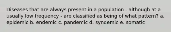 Diseases that are always present in a population - although at a usually low frequency - are classified as being of what pattern? a. epidemic b. endemic c. pandemic d. syndemic e. somatic