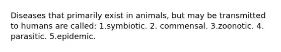 Diseases that primarily exist in animals, but may be transmitted to humans are called: 1.symbiotic. 2. commensal. 3.zoonotic. 4. parasitic. 5.epidemic.