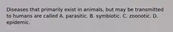 Diseases that primarily exist in animals, but may be transmitted to humans are called A. parasitic. B. symbiotic. C. zoonotic. D. epidemic.