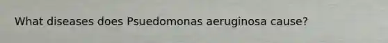 What diseases does Psuedomonas aeruginosa cause?