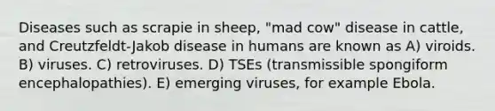 Diseases such as scrapie in sheep, "mad cow" disease in cattle, and Creutzfeldt-Jakob disease in humans are known as A) viroids. B) viruses. C) retroviruses. D) TSEs (transmissible spongiform encephalopathies). E) emerging viruses, for example Ebola.