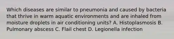 Which diseases are similar to pneumonia and caused by bacteria that thrive in warm aquatic environments and are inhaled from moisture droplets in air conditioning units? A. Histoplasmosis B. Pulmonary abscess C. Flail chest D. Legionella infection