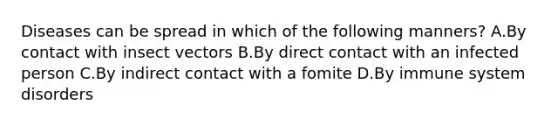 Diseases can be spread in which of the following manners? A.By contact with insect vectors B.By direct contact with an infected person C.By indirect contact with a fomite D.By immune system disorders
