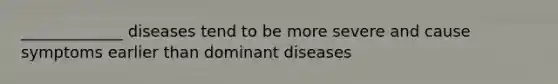 _____________ diseases tend to be more severe and cause symptoms earlier than dominant diseases