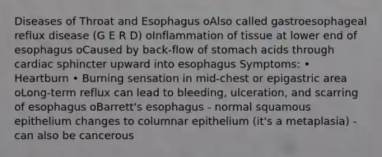 Diseases of Throat and Esophagus oAlso called gastroesophageal reflux disease (G E R D) oInflammation of tissue at lower end of esophagus oCaused by back-flow of stomach acids through cardiac sphincter upward into esophagus Symptoms: • Heartburn • Burning sensation in mid-chest or epigastric area oLong-term reflux can lead to bleeding, ulceration, and scarring of esophagus oBarrett's esophagus - normal squamous epithelium changes to columnar epithelium (it's a metaplasia) - can also be cancerous