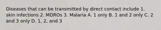 Diseases that can be transmitted by direct contact include 1. skin infections 2. MDROs 3. Malaria A. 1 only B. 1 and 2 only C. 2 and 3 only D. 1, 2, and 3