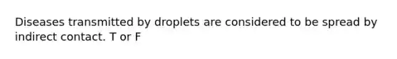 Diseases transmitted by droplets are considered to be spread by indirect contact. T or F