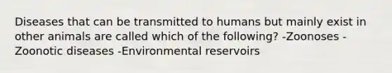 Diseases that can be transmitted to humans but mainly exist in other animals are called which of the following? -Zoonoses -Zoonotic diseases -Environmental reservoirs