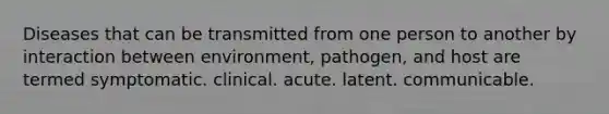 Diseases that can be transmitted from one person to another by interaction between environment, pathogen, and host are termed symptomatic. clinical. acute. latent. communicable.