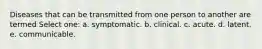 Diseases that can be transmitted from one person to another are termed Select one: a. symptomatic. b. clinical. c. acute. d. latent. e. communicable.