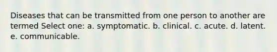 Diseases that can be transmitted from one person to another are termed Select one: a. symptomatic. b. clinical. c. acute. d. latent. e. communicable.