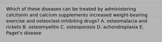 Which of these diseases can be treated by administering calcitonin and calcium supplements increased weight-bearing exercise and osteoclast-inhibiting drugs? A. osteomalacia and rickets B. osteomyelitis C. osteoporosis D. achondroplasia E. Paget's disease