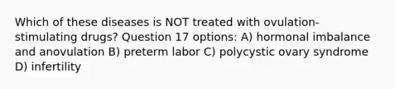 Which of these diseases is NOT treated with ovulation-stimulating drugs? Question 17 options: A) hormonal imbalance and anovulation B) preterm labor C) polycystic ovary syndrome D) infertility