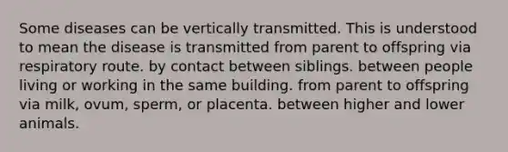 Some diseases can be vertically transmitted. This is understood to mean the disease is transmitted from parent to offspring via respiratory route. by contact between siblings. between people living or working in the same building. from parent to offspring via milk, ovum, sperm, or placenta. between higher and lower animals.