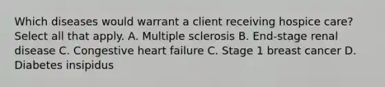 Which diseases would warrant a client receiving hospice care? Select all that apply. A. Multiple sclerosis B. End-stage renal disease C. Congestive heart failure C. Stage 1 breast cancer D. Diabetes insipidus