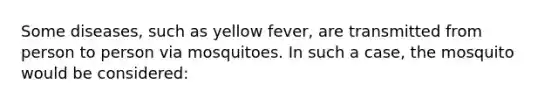 Some diseases, such as yellow fever, are transmitted from person to person via mosquitoes. In such a case, the mosquito would be considered: