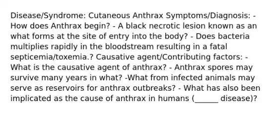 Disease/Syndrome: Cutaneous Anthrax Symptoms/Diagnosis: -How does Anthrax begin? - A black necrotic lesion known as an what forms at the site of entry into the body? - Does bacteria multiplies rapidly in the bloodstream resulting in a fatal septicemia/toxemia.? Causative agent/Contributing factors: -What is the causative agent of anthrax? - Anthrax spores may survive many years in what? -What from infected animals may serve as reservoirs for anthrax outbreaks? - What has also been implicated as the cause of anthrax in humans (______ disease)?