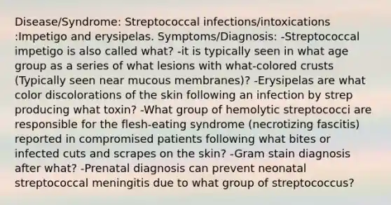 Disease/Syndrome: Streptococcal infections/intoxications :Impetigo and erysipelas. Symptoms/Diagnosis: -Streptococcal impetigo is also called what? -it is typically seen in what age group as a series of what lesions with what-colored crusts (Typically seen near mucous membranes)? -Erysipelas are what color discolorations of the skin following an infection by strep producing what toxin? -What group of hemolytic streptococci are responsible for the flesh-eating syndrome (necrotizing fascitis) reported in compromised patients following what bites or infected cuts and scrapes on the skin? -Gram stain diagnosis after what? -Prenatal diagnosis can prevent neonatal streptococcal meningitis due to what group of streptococcus?