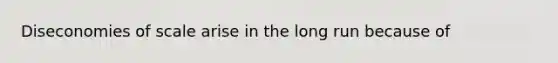 Diseconomies of scale arise in the long run because of