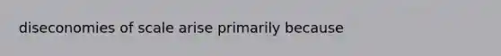 diseconomies of scale arise primarily because