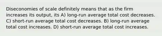 Diseconomies of scale definitely means that as the firm increases its output, its A) long-run average total cost decreases. C) short-run average total cost decreases. B) long-run average total cost increases. D) short-run average total cost increases.