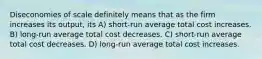 Diseconomies of scale definitely means that as the firm increases its output, its A) short-run average total cost increases. B) long-run average total cost decreases. C) short-run average total cost decreases. D) long-run average total cost increases.